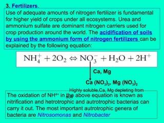 3. Fertilizers.
Use of adequate amounts of nitrogen fertilizer is fundamental
for higher yield of crops under all ecosystems. Urea and
ammonium sulfate are dominant nitrogen carriers used for
crop production around the world. The acidification of soils
by using the ammonium form of nitrogen fertilizers can be
explained by the following equation:

Ca, Mg
Ca (NO3)2, Mg (NO3)2
Highly soluble,Ca, Mg depleting from
in soil above equation is known as
the

The oxidation of NH4+
nitrification and hetrotrophic and autrotrophic bacterias can
carry it out. The most important autrotrophic genera of
bacteria are Nitrosomonas and Nitrobacter

 