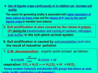 4. Use of legume crops continuously or in rotation can increase soil
acidity
The reason for generating acidity is associated with higher absorption of
basic cations by these crops and the release of H+ ions by the root of
legume crops to maintain ionic balance

5. Soil acidification is also caused by the release of protons
(H+) during the transformation and cycling of carbon, nitrogen,
and sulfur in the soil–plant–animal system
6. Soil acidification is caused by acid precipitation (acid rain),
the result of industrial pollution
7. O.M. decomposition: organic acids ionized as follows :
OH

-

R-COOH (H2O)
R-COO- + H+
respiration: CO2 + H2O ----> H2CO3 = H+ + HCO3Humus contains Carboxylic and phenolic (OH) groups that behave as weak

 