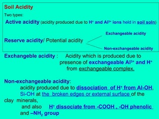 Soil Acidity
Two types:

Active acidity (acidity produced due to H+ and Al3+ ions held in soil soln)
Exchangeable acidity

Reserve acidity/ Potential acidity
Non-exchangeable acidity

Exchangeble acidity :

Acidity which is produced due to
presence of exchangeable Al3+ and H+
from exchangeable complex.

Non-exchangeable acidity:
acidity produced due to dissociation of H+ from Al-OH,
Si-OH at the broken edges or external surface of the
clay minerals,
and also H+ dissociate from -COOH , -OH phenolic
and –NH2 group

 