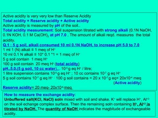 Active acidity is very very low than Reserve Acidity
Total acidity = Reserve acidity + Active acidity
Active acidity is measured by pH of the soil..
Total acidity measurement: Soil suspension titrated with strong alkali (0.1N NaOH,
0.1N KOH, 0.1 M Ca(OH)2 at pH 7.0 . The amount of alkali reqd. measures the total
acidity.
Q.1 : 5 g soil, alkali consumed 10 ml 0.1N NaOH, to increase pH 5.0 to 7.0
1 ml 1 (N) alkali ≡ 1 meq of H+
10 ml 0.1 N alkali ≡ 10* 0.1 *1 = 1 meq of H+
5 g soil contain 1 meq H+
100 g soil contain 20 meq H+ (total acidity)
pH..5.0.(5 g soil, 10 cc water)... 10-5 g eq H+ / litre;
1 litre suspension contains 10-5 g eq H+ ; 10 cc contains 10-7 g eq H+
5 g soil contains 10-7 g eq H+ ; 100 g soil contains = 20 x 10-7 g eq= 20x10-4 meq
(Active acidity)
Reserve acidity= 20 meq- 20x10-4 meq
How to measure the exchange acidity:
Unbuffered salt(KCl, NaCl) soln mixed with soil and shake. K+ will replace H+, Al+3
on the soil echange complex surface. Then the remaining soln containing H+, Al+3 is
titrated by NaOH. The quantity of NaOH indicates the magbitude of exchangeable
acidity.

 