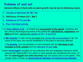 Problems of acid soil
Adverse effects of Acid soils on plant growth may be due to following reason
1. Toxicity of elements (Al, Mn, Fe)
2. Deficiency of bases (Ca+2, Mg+2)
3. Imbalance of P,S and Mo
4. Poor microbial activity
1.a) Toxic effects of Al :- Al inhibits the root growth of the plants, interferes with
the various physiological process of the plants like cell-division, respiration and
DNA synthesis; restricts the uptake of Ca+2, P and H2O
b) Mn–toxicity: In soils having pH below 5.0, excess Mn accumulates in all the
tissue of the plant, the normal metabolism of the plant is seriously affected.
c) Fe-toxicity: iron concentration in soil increases with the decrease in pH,
increase in O.M. content and the intensity of soil redn.
Under waterlogged condition of rice cultivation the soil undergoes reduction which
reduces Fe+3 iron to Fe+2 iron which is more soluble and sometimes the concn. of
Fe+2 in waterlogged rice soils becomes high and hence toxic to rice plants. This
creates what is known as physiological diseases of rice(browning disease).

 