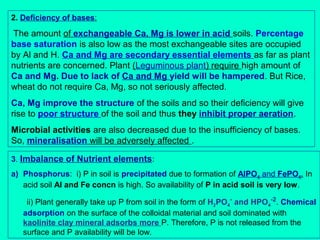 2. Deficiency of bases:

The amount of exchangeable Ca, Mg is lower in acid soils. Percentage
base saturation is also low as the most exchangeable sites are occupied
by Al and H. Ca and Mg are secondary essential elements as far as plant
nutrients are concerned. Plant (Leguminous plant) require high amount of
Ca and Mg. Due to lack of Ca and Mg yield will be hampered. But Rice,
wheat do not require Ca, Mg, so not seriously affected.
Ca, Mg improve the structure of the soils and so their deficiency will give
rise to poor structure of the soil and thus they inhibit proper aeration.
Microbial activities are also decreased due to the insufficiency of bases.
So, mineralisation will be adversely affected .
3. Imbalance of Nutrient elements:
a) Phosphorus: i) P in soil is precipitated due to formation of AlPO4 and FePO4. In
acid soil Al and Fe concn is high. So availability of P in acid soil is very low.
ii) Plant generally take up P from soil in the form of H2PO4- and HPO4-2. Chemical
adsorption on the surface of the colloidal material and soil dominated with
kaolinite clay mineral adsorbs more P. Therefore, P is not released from the
surface and P availability will be low.

 