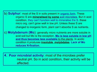 b) Sulphur: most of the S in soils present in organic form. These

organic S are mineralised by some soil microbes. But in acid
condition, they can’t function well to mineralise the S. these
micro org. can’t grow well in low pH. Unless these S are
changed to inorganic form, plant can’t absorbs S as nutrients .

c) Molybdenum (Mo): generally micro nutrients are more soluble in
acid soil but Mo is the exception. Mo is less soluble in low pH
and thus becomes less available to the plants. In acidic
condition it produces insoluble molybdates. Lack of Mo
reduces N-fixation.

4. Poor microbial activity: most of the microbes prefer
neutral pH. So in acid condition, their activity will be
affected.

 