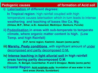 Pedogenic causes
of formation of Acid soil
i) Laterisation of different degrees:
In Tropical region: high rainfall coupled with high
temperature causes laterisation which in turn leads to intense
weathering and leaching of bases like Ca, Mg.
(Orissa, M.P., Bihar, w.B.- Assansol, Medinipur, Bankura, Purulia)

ii) Podzolisation in areas with sub-temperate to temperate
climate, where organic matter content is high. (Low
Temp. and high Rainfall)
(H.P, terrai region, Kashmir, Assam (some parts)

iii) Marshy, Peaty conditions with significant amount of under
decomposed and partly decomposed O.M.
iv) Intense leaching in light alluvial soil in high rainfall
areas having partly decomposed O.M.
(Occurs , N. Bengal, Coochbehar, N and S Dinajpur, Malda (some parts)
V) Coastal

Region: Acid sulphate soils: Inundation of sea water in low
land areas (Kerala, Sundarban)

 