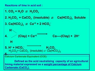 Reactions of lime in acid soil :

1. CO2 + H2O  H2CO3
2. H2CO3 + CaCO3 (insoluble) 

Ca(HCO3)2 Soluble

3. Ca(HCO3)2  Ca+2 + 2 HCO3H
4.

(Clay) + Ca+2

Ca----(Clay) + 2H+

H
5. H+ + HCO36.

H2CO3

H2CO3+ CaCO3 (insoluble)  Ca(HCO3)2

Calcium Carbonate Equivalent (CCE):

Defined as the acid neutralizing capacity of an agricultural
liming material expressed as a weight percentage of Calcium
Carbonate (CaCO3).

 