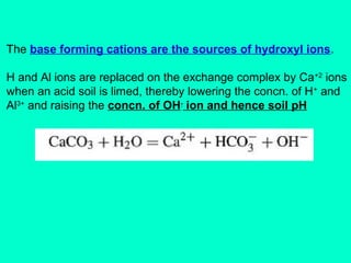 The base forming cations are the sources of hydroxyl ions.
H and Al ions are replaced on the exchange complex by Ca+2 ions
when an acid soil is limed, thereby lowering the concn. of H + and
Al3+ and raising the concn. of OH- ion and hence soil pH

 