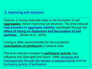 3. Improving soil structure
Calcium in liming materials helps in the formation of soil
aggregates, hence improving soil structure. The lime-induced
improvement in aggregate stability manifested through the
effect of liming on dispersion and flocculation of soil
particles (Bolan et al., 2003).
Liming is often recommended for the successful
colonization of earthworm in pasture soils.
The lime-induced increase in earthworm activity may
influence soil (Springett and Syers, 1984) structure and
macroporosity through the release of polysaccharide and the
burrowing activity of earthworm

 
