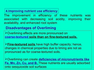 4.Improving nutrient use efficiency
The improvement in efficiency of these nutrients was
associated with decreasing soil acidity, improving their
availability, and enhanced root system

Disadvantages of Overliming
Overliming effects are more pronounced on
coarse-textured soils than on fine-textured soils.
Fine-textured soils have high buffer capacity; hence,
changes in chemical properties due to liming are not as
pronounced as for coarse-textured soils.
Overliming can create deficiencies of micronutrients like
Fe, Mn, Zn, Cu, and B. These nutrients are usually adsorbed
onto sesquioxide soil surfaces

 
