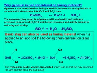 Why gypsum is not considered as liming material?
Gypsum is not considered as liming materials because on its application to
an acid soil it dissociates into Ca+2 and SO4-2 ions:

CaSO 4

↔ Ca +2 +

SO 4 -2

The accompanying anion is sulphate and it reacts with soil moisture
produces mineral acid (H2SO4) which also increases soil acidity instead of
reducing soil acidity

SO 4 -2 + H 2 O →H 2 SO 4

Basic slag can also be used as liming material when it is
applied to an acid soil the following chemical reaction takes
place.
H
Soil

Ca
+ 2CaSiO3 + 3H2O = Soil

Al

+2H2SiO3 + Al(OH)3
Ca

The metasilicic acid is weakly dissociated, much less so that the clay adsorbed
H+ ions and the pH of the soil raised

 