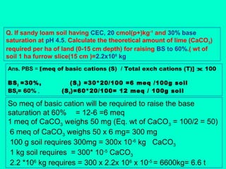 Q. If sandy loam soil having CEC, 20 cmol(p+)kg-1 and 30% base
saturation at pH 4.5. Calculate the theoretical amount of lime (CaCO3)
required per ha of land (0-15 cm depth) for raising BS to 60%.( wt of
soil 1 ha furrow slice(15 cm )=2.2x106 kg
Ans. PBS = [meq of basic cations (S) / Total exch cations (T)] x 100
BS i =30%,
BSf= 60% ,

(S i ) =30*20/100 =6 meq /100g soil
(S f )=60*20/100= 12 meq / 100g soil

So meq of basic cation will be required to raise the base
saturation at 60% = 12-6 =6 meq
1 meq of CaCO3 weighs 50 mg (Eq. wt of CaCO3 = 100/2 = 50)
6 meq of CaCO3 weighs 50 x 6 mg= 300 mg
100 g soil requires 300mg = 300x 10-6 kg CaCO3
1 kg soil requires = 300* 10-5 CaCO3
2.2 *106 kg requires = 300 x 2.2x 106 x 10-5 = 6600kg= 6.6 t

 