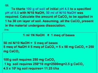 Q2.

To titarte 100 g of soil of initial pH 4.5 to a specified
pH of 6.5 with N/10 NaOH, 50 ml of N/10 NaOH was
required. Calculate the amount of CaCO3 to be applied in
1 ha 30 cm layer of soil. Assuming, all the CaCO 3 present
in the material undergoes dissociation.
Ans:

1 ml 1N NaOH ≡ 1 meq of bases
50 ml N/10 NaOH = 5 meq of bases
5 meq of NaOH ≡ 5 meq of CaCO3 = 5 x 50 mg CaCO3 = 250
mg CaCO3
100 g soil requires 250 mg CaCO3
1 kg soil requires 250*10 mg=2500mg=2.5 g CaCO3
4.5 x 106 kg soil requires= 11.25 t/ha

 
