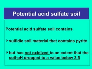 Potential acid sulfate soil
Potential acid sulfate soil contains
 sulfidic soil material that contains pyrite
 but has not oxidized to an extent that the
soil-pH dropped to a value below 3.5

 