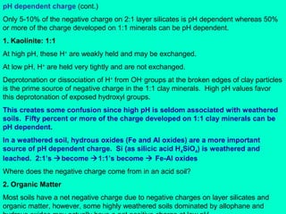 pH dependent charge (cont.)
Only 5-10% of the negative charge on 2:1 layer silicates is pH dependent whereas 50%
or more of the charge developed on 1:1 minerals can be pH dependent.
1. Kaolinite: 1:1
At high pH, these H+ are weakly held and may be exchanged.
At low pH, H+ are held very tightly and are not exchanged.
Deprotonation or dissociation of H+ from OH- groups at the broken edges of clay particles
is the prime source of negative charge in the 1:1 clay minerals. High pH values favor
this deprotonation of exposed hydroxyl groups.
This creates some confusion since high pH is seldom associated with weathered
soils. Fifty percent or more of the charge developed on 1:1 clay minerals can be
pH dependent.
In a weathered soil, hydrous oxides (Fe and Al oxides) are a more important
source of pH dependent charge. Si (as silicic acid H4SiO4) is weathered and
leached. 2:1’s become 1:1’s become  Fe-Al oxides
Where does the negative charge come from in an acid soil?
2. Organic Matter
Most soils have a net negative charge due to negative charges on layer silicates and
organic matter, however, some highly weathered soils dominated by allophane and

 