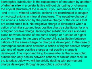 Isomorphic substitution is the replacement of one atom by another
of similar size in a crystal lattice without disrupting or changing
the crystal structure of the mineral. If you remember from the clay
and primary mineral tutorials, cations are coordinated to oxygen
or hydroxyl anions in mineral structures. The negative charge of
the anions is balanced by the positive charge of the cations that
are coordinated to it. Net negative charge is developed when a
cation of similar size and less positive charge substitutes for one
of higher positive charge. Isomorphic substitution can also take
place between cations of the same charge or a cation of higher
positive charge. In the case of isomorphic substitution between
cations of the same charge no charge is developed. In the case of
isomorphic substitution between a cation of higher positive charge
with one of lower positive charge a net positive charge is
developed. The important thing to remember is that isomorphic
substitution only occurs between cations of similar ionic radii. In
the tutorials below we will be strictly dealing with permanent
charge developed through isomorphic susbtsitution.

 