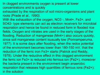 In clogged environments oxygen is present at lower
concentrations and is quickly
exhausted by the respiration of soil micro-organisms and plant
roots (Prade et al., 1990).
With the exhaustion of the oxygen, NO3 -, Mn4+, Fe3+, and
SO42- type elements can act as electron receivers for microbial
respiration and hence be found in reduced form in flooded rice
fields. Oxygen and nitrates are used in the early stages of the
flooding. Reduction of manganese (Mn4+) also occurs quickly,
since soil manganese content isusually low (Ponnamperuma,
1977). It is some days after flooding, when the redox potential
of the environment becomes lower than 180-150 mV, that the
reduction of the ferric iron Fe3+ starts (Patrick and Reddy,
1978). Under the reductive effect in this clogged environment
the ferric ion Fe3+ is reduced into ferrous ion (Fe2+), moreover
the bacteria present in the environment begin anaerobic
respiration that releases high quantities of ferrous ions (Fe2+);
in the solution

 