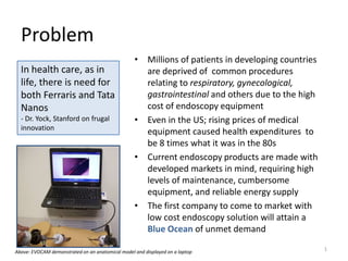 Problem
                                                  • Millions of patients in developing countries
  In health care, as in                             are deprived of common procedures
  life, there is need for                           relating to respiratory, gynecological,
  both Ferraris and Tata                            gastrointestinal and others due to the high
  Nanos                                             cost of endoscopy equipment
  - Dr. Yock, Stanford on frugal                  • Even in the US; rising prices of medical
  innovation
                                                    equipment caused health expenditures to
                                                    be 8 times what it was in the 80s
                                                  • Current endoscopy products are made with
                                                    developed markets in mind, requiring high
                                                    levels of maintenance, cumbersome
                                                    equipment, and reliable energy supply
                                                  • The first company to come to market with
                                                    low cost endoscopy solution will attain a
                                                    Blue Ocean of unmet demand

Above: EVOCAM demonstrated on an anatomical model and displayed on a laptop
                                                                                                   1
 