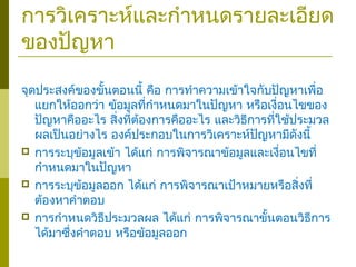 การวิเคราะห์และกำาหนดรายละเอียด
ของปัญหา
จุดประสงค์ของขั้นตอนนี้ คือ การทำาความเข้าใจกับปัญหาเพื่อ
แยกให้ออกว่า ข้อมูลที่กำาหนดมาในปัญหา หรือเงื่อนไขของ
ปัญหาคืออะไร สิ่งที่ต้องการคืออะไร และวิธีการที่ใช้ประมวล
ผลเป็นอย่างไร องค์ประกอบในการวิเคราะห์ปัญหามีดังนี้
 การระบุข้อมูลเข้า ได้แก่ การพิจารณาข้อมูลและเงื่อนไขที่
กำาหนดมาในปัญหา
 การระบุข้อมูลออก ได้แก่ การพิจารณาเป้าหมายหรือสิ่งที่
ต้องหาคำาตอบ
 การกำาหนดวิธีประมวลผล ได้แก่ การพิจารณาขั้นตอนวิธีการ
ได้มาซึ่งคำาตอบ หรือข้อมูลออก
 