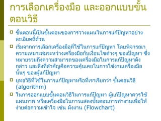 การเลือกเครื่องมือ และออกแบบขั้น
ตอนวิธี
 ขั้นตอนนี้เป็นขั้นตอนของการวางแผนในการแก้ปัญหาอย่าง
ละเอียดถี่ถ้วน
 เริ่มจากการเลือกเครื่องมือที่ใช้ในการแก้ปัญหา โดยพิจารณา
ความเหมาะสมระหว่างเครื่องมือกับเงื่อนไขต่างๆ ของปัญหา ซึ่ง
หมายรวมถึงความสามารถของเครื่องมือในการแก้ปัญหาดัง
กล่าว และสิ่งที่สำาคัญคือความคุ้นเคยในการใช้งานเครื่องมือ
นั้นๆ ของผู้แก้ปัญหา
 ยุทธวิธีที่ใช้ในการแก้ปัญหาหรือที่เราเรียกว่า ขั้นตอนวิธี
(algorithm)
 ในการออกแบบขั้นตอนวิธีในการแก้ปัญหา ผู้แก้ปัญหาควรใช้
แผนภาพ หรือเครื่องมือในการแสดงขั้นตอนการทำางานเพื่อให้
ง่ายต่อความเข้าใจ เช่น ผังงาน (Flowchart)
 