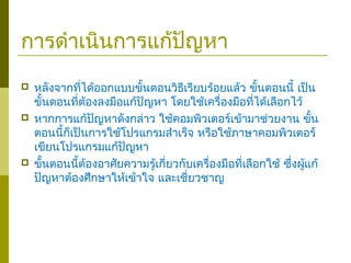 การดำาเนินการแก้ปัญหา
 หลังจากที่ได้ออกแบบขั้นตอนวิธีเรียบร้อยแล้ว ขั้นตอนนี้ เป็น
ขั้นตอนที่ต้องลงมือแก้ปัญหา โดยใช้เครื่องมือที่ได้เลือกไว้
 หากการแก้ปัญหาดังกล่าว ใช้คอมพิวเตอร์เข้ามาช่วยงาน ขั้น
ตอนนี้ก็เป็นการใช้โปรแกรมสำาเร็จ หรือใช้ภาษาคอมพิวเตอร์
เขียนโปรแกรมแก้ปัญหา
 ขั้นตอนนี้ต้องอาศัยความรู้เกี่ยวกับเครื่องมือที่เลือกใช้ ซึ่งผู้แก้
ปัญหาต้องศึกษาให้เข้าใจ และเชี่ยวชาญ
 