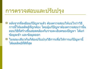 การตรวจสอบและปรับปรุง
 หลังจากที่ลงมือแก้ปัญหาแล้ว ต้องตรวจสอบให้แน่ใจว่าวิธี
การนี้ให้ผลลัพธ์ที่ถูกต้อง โดยผู้แก้ปัญหาต้องตรวจสอบว่าขั้น
ตอนวิธีที่สร้างขึ้นสอดคล้องกับรายละเอียดของปัญหา ได้แก่
ข้อมูลเข้า และข้อมูลออก
 ในขณะเดียวกันก็ต้องปรับปรุงวิธีการเพื่อให้การแก้ปัญหานี้
ได้ผลลัพธ์ที่ดีที่สุด
 