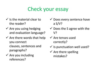 Check your essay
 Is the material clear to
the reader?
 Are you using hedging
and evaluation language?
 Are there words that help
you connect
clauses, sentences and
paragraphs?
 Are you including
references?
 Does every sentence have
a S/V?
 Does the S agree with the
V?
 Are tenses used
correctly?
 Is punctuation well used?
 Are there spelling
mistakes?
 