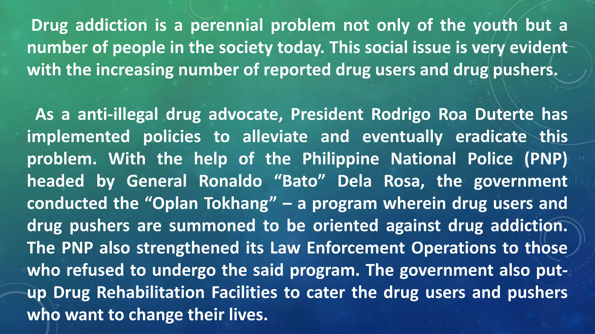 Drug addiction is a perennial problem not only of the youth but a
number of people in the society today. This social issue is very evident
with the increasing number of reported drug users and drug pushers.
As a anti-illegal drug advocate, President Rodrigo Roa Duterte has
implemented policies to alleviate and eventually eradicate this
problem. With the help of the Philippine National Police (PNP)
headed by General Ronaldo “Bato” Dela Rosa, the government
conducted the “Oplan Tokhang” – a program wherein drug users and
drug pushers are summoned to be oriented against drug addiction.
The PNP also strengthened its Law Enforcement Operations to those
who refused to undergo the said program. The government also put-
up Drug Rehabilitation Facilities to cater the drug users and pushers
who want to change their lives.
 