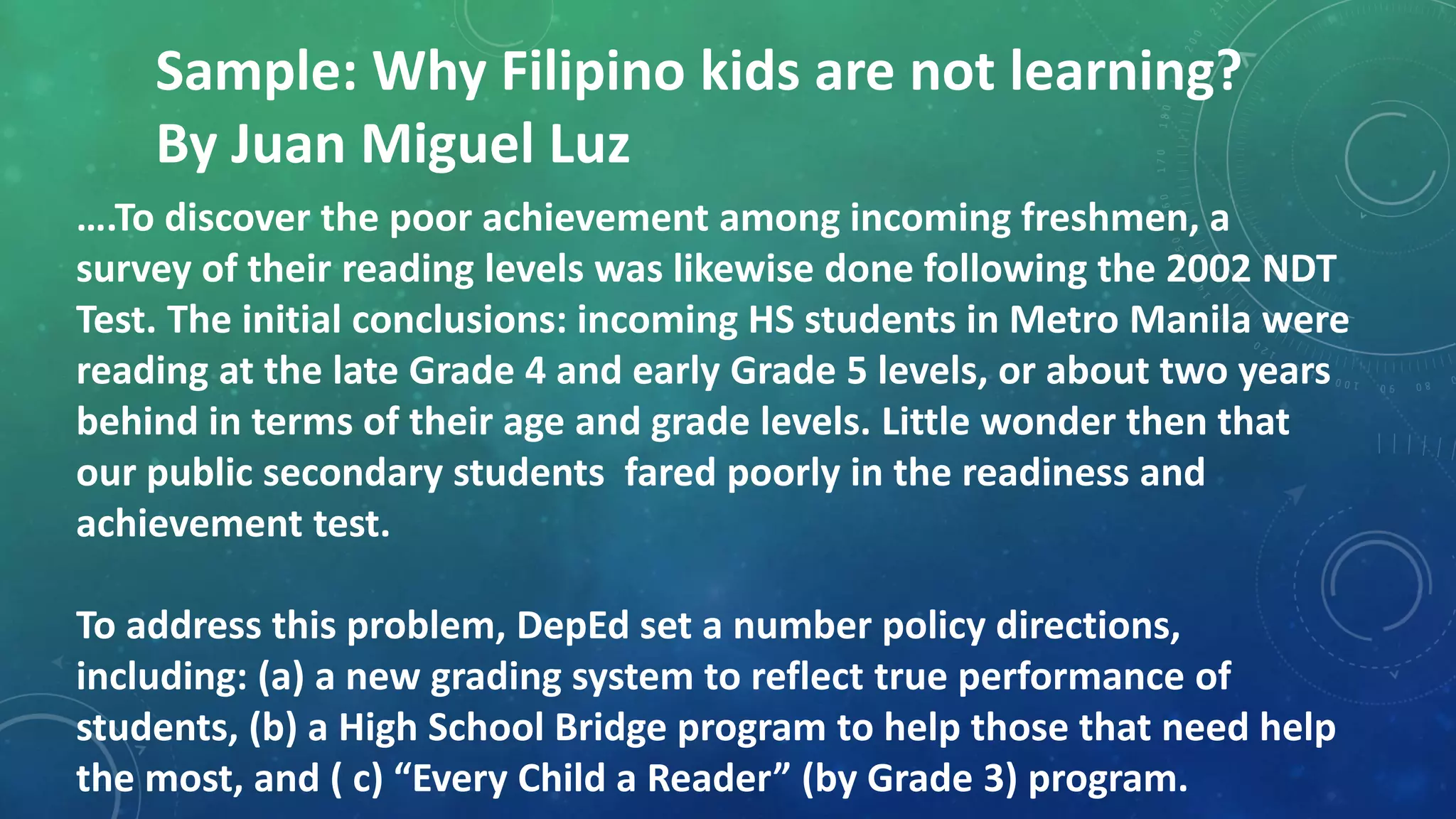 Sample: Why Filipino kids are not learning?
By Juan Miguel Luz
….To discover the poor achievement among incoming freshmen, a
survey of their reading levels was likewise done following the 2002 NDT
Test. The initial conclusions: incoming HS students in Metro Manila were
reading at the late Grade 4 and early Grade 5 levels, or about two years
behind in terms of their age and grade levels. Little wonder then that
our public secondary students fared poorly in the readiness and
achievement test.
To address this problem, DepEd set a number policy directions,
including: (a) a new grading system to reflect true performance of
students, (b) a High School Bridge program to help those that need help
the most, and ( c) “Every Child a Reader” (by Grade 3) program.
 