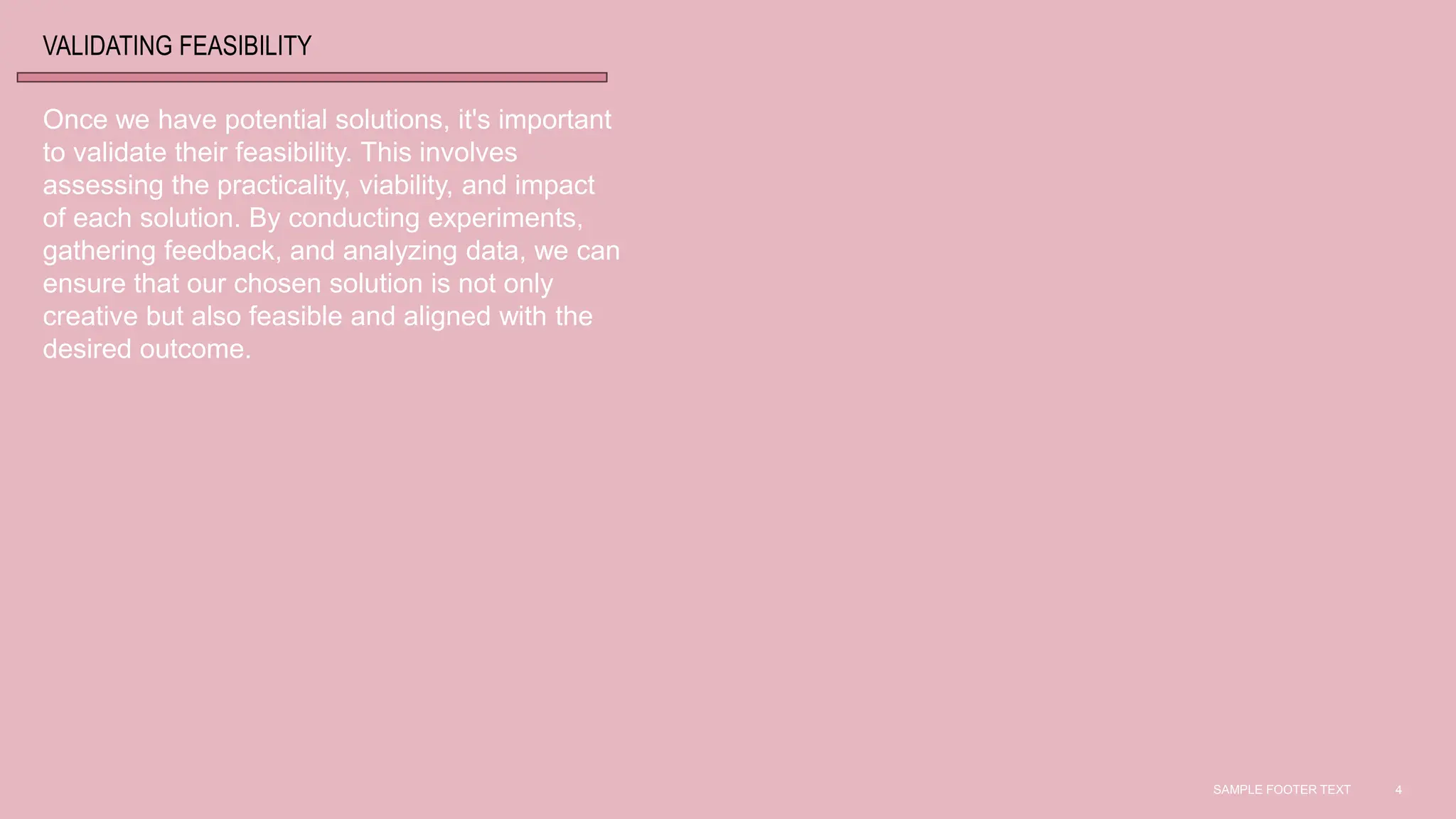 SAMPLE FOOTER TEXT 4
VALIDATING FEASIBILITY
Once we have potential solutions, it's important
to validate their feasibility. This involves
assessing the practicality, viability, and impact
of each solution. By conducting experiments,
gathering feedback, and analyzing data, we can
ensure that our chosen solution is not only
creative but also feasible and aligned with the
desired outcome.
 