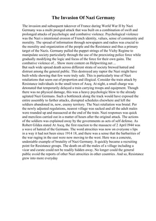 The Invasion Of Nazi Germany
The invasion and subsequent takeover of France during World War II by Nazi
Germany was a multi pronged attack that was built on a combination of swift and
prolonged attacks of psychologic and combative violence. Psychological violence
was the Nazi s intentional erosion of French identity, values, sense of community and
morality. The spread of information through newspapers and radios was crucial to
the morality and organization of the people and the Resistance and thus a primary
target of the Nazis. Germany pulled the puppet strings of the Vichy Regime to
manipulate society particularly through the use of the preexisting police force while
gradually modifying the logic and focus of the force for their own gains. The
combative violence of... Show more content on Helpwriting.net ...
But such wide spread death across different strata of society brewed hatred and
distrust among the general public. This destroyed any raptor the Nazi might have
built while showing that few were truly safe. This is particularly true of Nazi
retaliations that seem out of proportion and illogical. Consider the train attack by
Resistance individuals in the small town of Ascq. At night, a small charge was
detonated that temporarily delayed a train carrying troops and equipment. Though
there was no physical damage, this was a heavy psychologic blow to the already
agitated Nazi Germans. Such a bottleneck along the track would have exposed the
entire assembly to farther attacks, disrupted schedules elsewhere and left the
soldiers abandoned in, now, enemy territory. The Nazi retaliation was brutal. Per
the newly adjusted regulations, nearest village was sacked and all the adult males
were rounded up and massacred at the end of the train. Nazi responses was quick
and merciless carried out in a matter of hours after the original attack. The actions
of the soldiers was explained away by the governments as acts of self defense. As
Robert Gildea stated At Ascq, the first reaction to the massacre of 2 April I944 was
a wave of hatred of the Germans. The word atrocities was now on everyone s lips
in a way it had not been since 1914 18, and there was a sense that the barbarities of
the war raging in the east were now moving to the west. Here was a concrete,
undeniable example of brutality of Nazi Germany. It quickly became a recruiting
point for Resistance groups. The death on all the males of a village including a
vicar and curate could not be readily hidden away. No longer could the general
public avoid the reports of other Nazi atrocities in other countries. And so, Resistance
grew into more everyday
 