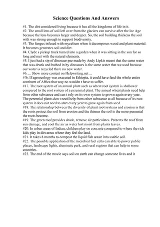 Science Questions And Answers
#1. The dirt considered living because it has all the kingdoms of life in it.
#2. The small lens of soil left over from the glaciers can survive after the Ice Age
because the lens becomes larger and deeper. So, the soil building thickens the soil
with was strong enough to support biodiversity.
#3. The fungus infused with mycelium when it decomposes wood and plant material.
It becomes generates soil and dirt.
#4. Clyde s pickup truck turned into a garden when it was sitting in the sun for so
long and met with the natural elements.
#5. I just had a sip of dinosaur pee made by Andy Lipkis meant that the same water
that was drunk and bathed in by dinosaurs is the same water that we used because
our water is recycled there no new water.
#6. ... Show more content on Helpwriting.net ...
#!6. If agroecology was executed in Ethiopia, it could have feed the whole entire
continent of Africa that way no wouldn t have to suffer.
#17. The root system of an annual plant such as wheat root system is shallower
compared to the root system of a perennial plant. The annual wheat plants need help
from other substance and can t rely on its own system to grown again every year.
The perennial plants don t need help from other substance at all because of its root
system it does not need to start every year to grow again from seed.
#18. The relationship between the diversity of plant root systems and erosion is that
the roots protect the soil from erosion and the thinner the soil is the more perennial
the roots become.
#19. The green roof provides shade, remove air particulates. Protects the roof from
sun damage, and cool the air as water lost moist from plants leaves.
#20. In urban areas of Indian, children play on concrete compared to where the rich
kids play in dirt areas where they feel the land.
#21. It takes 8 months to compost the liquid fish waste into usable soil.
#22. The possible application of the microbial fuel cells can able to power public
places, landscape lights, aluminate park, and rural regions that can help in some
countries.
#23. The end of the movie says soil on earth can change someone lives and it
 