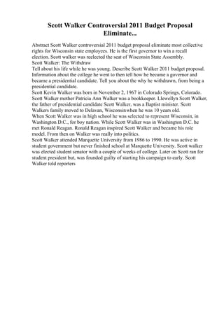Scott Walker Controversial 2011 Budget Proposal
Eliminate...
Abstract Scott Walker controversial 2011 budget proposal eliminate most collective
rights for Wisconsin state employees. He is the first governor to win a recall
election. Scott walker was reelected the seat of Wisconsin State Assembly.
Scott Walker: The Withdraw
Tell about his life while he was young. Describe Scott Walker 2011 budget proposal.
Information about the college he went to then tell how he became a governor and
became a presidential candidate. Tell you about the why he withdrawn, from being a
presidential candidate.
Scott Kevin Walker was born in November 2, 1967 in Colorado Springs, Colorado.
Scott Walker mother Patricia Ann Walker was a bookkeeper. Llewellyn Scott Walker,
the father of presidential candidate Scott Walker, was a Baptist minister. Scott
Walkers family moved to Delavan, Wisconsinwhen he was 10 years old.
When Scott Walker was in high school he was selected to represent Wisconsin, in
Washington D.C., for boy nation. While Scott Walker was in Washington D.C. he
met Ronald Reagan. Ronald Reagan inspired Scott Walker and became his role
model. From then on Walker was really into politics.
Scott Walker attended Marquette University from 1986 to 1990. He was active in
student government but never finished school at Marquette University. Scott walker
was elected student senator with a couple of weeks of college. Later on Scott ran for
student president but, was founded guilty of starting his campaign to early. Scott
Walker told reporters
 