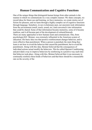 Human Communication and Cognitive Functions
One of the unique things that distinguish human beings from other animals is the
manner in which we communicate in a very complex manner. We share concepts, we
record ideas for future use and learning, we have memories, we create stories out of
fiction for pleasure, and we learn through a highly complex set of cognitive functions
through language. Somehow, in our evolutionary past, our ancestors took information
from the environment (smell, touch, sound, etc.) and converted it into information
that could be shared. Some of that information became memories, some of it became
tradition, and it all became part of the development of culture(Ormrod).
There are many approaches to how humans learn and communicate. One, from
psychologist B.F. Skinner, was extremely influential in the American system of
education. His basic idea was that positive reinforcement changes behavior, and is
more effective than punishment. When a person is punished, the main thing they
learn is not how to avoid the behavior that caused the punishment, but to avoid the
punishment. Along with this idea, Skinner believed that the consequences of
individual actions actual modify the behaviors. This he called Operant Conditioning,
and provided a way to improve behaviors by reinforcing in a positive way each time
that behavior took place. Along with this, Skinner believed that it was necessary to
continually reinforce those kinds of behaviors and that there should be a measurable
rate on the severity of the
 