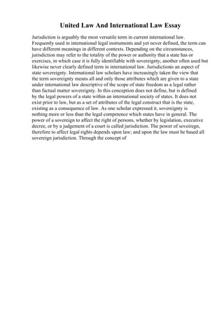 United Law And International Law Essay
Jurisdiction is arguably the most versatile term in current international law.
Frequently used in international legal instruments and yet never defined, the term can
have different meanings in different contexts. Depending on the circumstances,
jurisdiction may refer to the totality of the power or authority that a state has or
exercises, in which case it is fully identifiable with sovereignty, another often used but
likewise never clearly defined term in international law. Jurisdictionis an aspect of
state sovereignty. International law scholars have increasingly taken the view that
the term sovereignty means all and only those attributes which are given to a state
under international law descriptive of the scope of state freedom as a legal rather
than factual matter sovereignty. In this conception does not define, but is defined
by the legal powers of a state within an international society of states. It does not
exist prior to law, but as a set of attributes of the legal construct that is the state,
existing as a consequence of law. As one scholar expressed it, sovereignty is
nothing more or less than the legal competence which states have in general. The
power of a sovereign to affect the right of persons, whether by legislation, executive
decree, or by a judgement of a court is called jurisdiction. The power of soveiregn,
therefore to affect legal rights depends upon law; and upon the law must be based all
sovereign jurisdiction. Through the concept of
 
