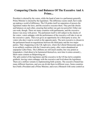Comparing Checks And Balances Of The Executive And A
Prime...
President is elected by the voters, while the head of state in a parliament generally
Prime Minister is elected by the legislature. The difference seems small, but it ends
up making a world of difference. The US prides itself on separation of powers the
legislature makes the laws, and the executive executes them. They provide checks
and balances on each other, ensuring that neither one gets too powerful. Either one
can work, though. There are many countries with parliaments, and the executive
doesn t run away with power. The parliament itself is still subject to the checks of
the voters: voters unhappy with the performance of the executive will take it out on
the executive s party. That even gives an opportunity for a third party to arise, for
voters who don t want to switch to the opposite party. The next executive is chosen in
the parliament based on negotiations between the third party and the two major
parties. That s happening in the UK right now, where the Liberal Democratic party is
in an unlikely coalition with the Conservative party, after voters abandoned an
unpopular Labor Party. The LibDems are still much smaller, but very potent as
kingmakers. (And about to be hammered themselves, next time it comes around.)...
Show more content on Helpwriting.net ...
The split control of the legislature and the executive in the US has led to complete
gridlock, leaving voters unhappy with the executive and livid about the legislature.
There are a million variants to implementing both systems. The executive branch has
many different functions, and you can divide them in different ways. Some countries
have both a President and a Prime Minister, and even a Monarch with some control as
 