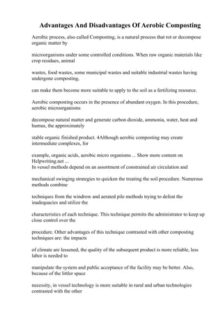 Advantages And Disadvantages Of Aerobic Composting
Aerobic process, also called Composting, is a natural process that rot or decompose
organic matter by
microorganisms under some controlled conditions. When raw organic materials like
crop residues, animal
wastes, food wastes, some municipal wastes and suitable industrial wastes having
undergone composting,
can make them become more suitable to apply to the soil as a fertilizing resource.
Aerobic composting occurs in the presence of abundant oxygen. In this procedure,
aerobic microorganisms
decompose natural matter and generate carbon dioxide, ammonia, water, heat and
humus, the approximately
stable organic finished product. 4Although aerobic composting may create
intermediate complexes, for
example, organic acids, aerobic micro organisms ... Show more content on
Helpwriting.net ...
In vessel methods depend on an assortment of constrained air circulation and
mechanical swinging strategies to quicken the treating the soil procedure. Numerous
methods combine
techniques from the windrow and aerated pile methods trying to defeat the
inadequacies and utilize the
characteristics of each technique. This technique permits the administrator to keep up
close control over the
procedure. Other advantages of this technique contrasted with other composting
techniques are: the impacts
of climate are lessened, the quality of the subsequent product is more reliable, less
labor is needed to
manipulate the system and public acceptance of the facility may be better. Also,
because of the littler space
necessity, in vessel technology is more suitable in rural and urban technologies
contrasted with the other
 