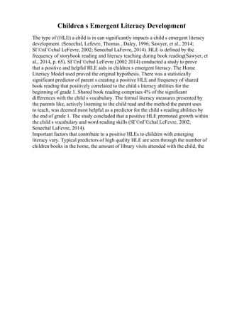 Children s Emergent Literacy Development
The type of (HLE) a child is in can significantly impacts a child s emergent literacy
development. (Senechal, Lefevre, Thomas , Daley, 1996; Sawyer, et al., 2014;
SГ©nГ©chal LeFevre, 2002; Senechal LaFevre, 2014). HLE is defined by the
frequency of storybook reading and literacy teaching during book reading(Sawyer, et
al., 2014, p. 65). SГ©nГ©chal LeFevre (2002 2014) conducted a study to prove
that a positive and helpful HLE aids in children s emergent literacy. The Home
Literacy Model used proved the original hypothesis. There was a statistically
significant predictor of parent s creating a positive HLE and frequency of shared
book reading that positively correlated to the child s literacy abilities for the
beginning of grade 1. Shared book reading comprises 4% of the significant
differences with the child s vocabulary. The formal literacy measures presented by
the parents like, actively listening to the child read and the method the parent uses
to teach, was deemed most helpful as a predictor for the child s reading abilities by
the end of grade 1. The study concluded that a positive HLE promoted growth within
the child s vocabulary and word reading skills (SГ©nГ©chal LeFevre, 2002;
Senechal LaFevre, 2014).
Important factors that contribute to a positive HLEs to children with emerging
literacy vary. Typical predictors of high quality HLE are seen through the number of
children books in the home, the amount of library visits attended with the child, the
 