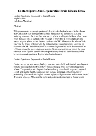 Contact Sports And Degenerative Brain Disease Essay
Contact Sports and Degenerative Brain Disease
Kayla Roides
Caledonia Mumford
Abstract
This paper connects contact sports with degenerative brain diseases. It also shows
that CTE is not only connected to football because of the continuous tackling
inducing trauma to the brain, but also soccer where heading the ball can often cause
brain damage. This is supported by research of retired NFL football players and
soccer players whose brains showed evidence of CTE. Also when the Mayo Clinic
studying the brains of those who did not participate in contact sports showing no
evidence of CTE. Based on scientific evidence degenerative brain diseases such as
CTE are caused by successive concussions. Since concussions are one of the most
common brain injuries seen in contact sports today there is a definite association
between contact sports and degenerative brain diseases.
Contact Sports and Degenerative Brain Disease
Contact sports such as soccer, hockey, lacrosse, basketball, and football have become
popular activities for children to have fun and relieve stress they often face from
school. The participation of sports has been closely related with improved physical,
social, and mental health. Examples may include enhanced self esteem, lower
probability of teen suicide, higher rates of high school graduation, and reduced use of
drugs and tobacco. Although the participation in sports may lead to future health
 
