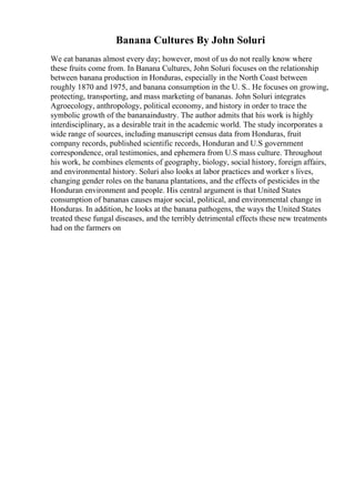 Banana Cultures By John Soluri
We eat bananas almost every day; however, most of us do not really know where
these fruits come from. In Banana Cultures, John Soluri focuses on the relationship
between banana production in Honduras, especially in the North Coast between
roughly 1870 and 1975, and banana consumption in the U. S.. He focuses on growing,
protecting, transporting, and mass marketing of bananas. John Soluri integrates
Agroecology, anthropology, political economy, and history in order to trace the
symbolic growth of the bananaindustry. The author admits that his work is highly
interdisciplinary, as a desirable trait in the academic world. The study incorporates a
wide range of sources, including manuscript census data from Honduras, fruit
company records, published scientific records, Honduran and U.S government
correspondence, oral testimonies, and ephemera from U.S mass culture. Throughout
his work, he combines elements of geography, biology, social history, foreign affairs,
and environmental history. Soluri also looks at labor practices and worker s lives,
changing gender roles on the banana plantations, and the effects of pesticides in the
Honduran environment and people. His central argument is that United States
consumption of bananas causes major social, political, and environmental change in
Honduras. In addition, he looks at the banana pathogens, the ways the United States
treated these fungal diseases, and the terribly detrimental effects these new treatments
had on the farmers on
 