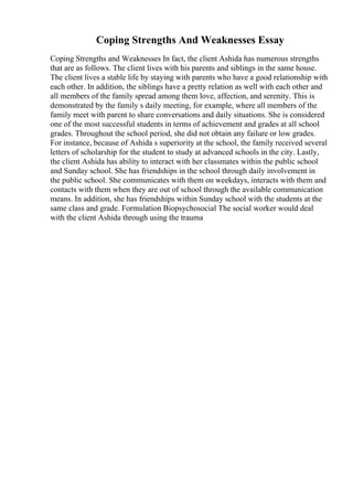Coping Strengths And Weaknesses Essay
Coping Strengths and Weaknesses In fact, the client Ashida has numerous strengths
that are as follows. The client lives with his parents and siblings in the same house.
The client lives a stable life by staying with parents who have a good relationship with
each other. In addition, the siblings have a pretty relation as well with each other and
all members of the family spread among them love, affection, and serenity. This is
demonstrated by the family s daily meeting, for example, where all members of the
family meet with parent to share conversations and daily situations. She is considered
one of the most successful students in terms of achievement and grades at all school
grades. Throughout the school period, she did not obtain any failure or low grades.
For instance, because of Ashida s superiority at the school, the family received several
letters of scholarship for the student to study at advanced schools in the city. Lastly,
the client Ashida has ability to interact with her classmates within the public school
and Sunday school. She has friendships in the school through daily involvement in
the public school. She communicates with them on weekdays, interacts with them and
contacts with them when they are out of school through the available communication
means. In addition, she has friendships within Sunday school with the students at the
same class and grade. Formulation Biopsychosocial The social worker would deal
with the client Ashida through using the trauma
 