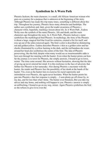 Symbolism In A Worn Path
Phoenix Jackson, the main character, is a small, old African American woman who
goes on a journey for a purpose that is unknown at the beginning of the story.
Although Phoenix has made this trip many times, something is different about this
trip. Throughout her journey, Phoenix faces many obstacles and hardships. The
author uses symbolism and, later, gives the reader awareness of Phoenix s
character while, hopefully, teaching a lesson about life. In A Worn Path , Eudora
Welty uses the symbols of the name Phoenix , life and death, and the main
characters age throughout the story. In A Worn Path , Phoenix Jackson s name
symbolizes the mythological bird Phoenix. In mythology, the story of the Phoenix
is about a large, magical bird that lived for centuries, created a fire for itself, and
rose up out of the ashes renewed again. The bird s color is described as shimmering
red and golden/yellow. Eudora describes Phoenix s skin as a golden color and her
cheeks illuminated by a yellow burning in the dark, and the red bandana she wears
around her head also symbolises the colors of the bird. The idea of Phoenix
persevering, like the bird, despite what many would see as insurmountable odds is
best seen through her meeting with the hunter. Even when the hunter points out how
far the journey is to town for Phoenix, she simply answers, I bound to go to town,
mister. The time come around. She answers without hesitation, showing that the idea
of giving up never entered her mind. It is this resilience in the face of adversity that
further ties Phoenix to her namesake. Also during Phoenix s encounter with the
hunter, the reader and Phoenix face the possibility of her death at the hands of the
hunter. Yet, even as the hunter tries to exercise his racial superiority and
intimidation over Phoenix, she again never hesitates. When the hunter points his
gun into Phoenix s face her response is simply, ...I seen plenty go off closer by, in
my day, and for less than what I done. The hunter even threatens, But you take my
advice and stay home, and nothing will happen to you. Phoenix s answer is simply
an unflinching, I bound to go on my way, mister. Again Phoenix symbolises the bird
as she refuses to give in to even the
 
