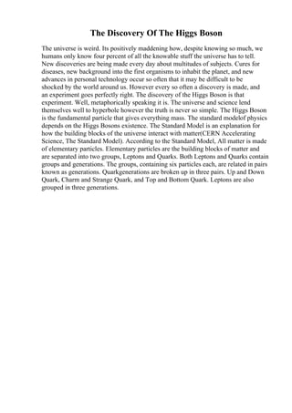 The Discovery Of The Higgs Boson
The universe is weird. Its positively maddening how, despite knowing so much, we
humans only know four percent of all the knowable stuff the universe has to tell.
New discoveries are being made every day about multitudes of subjects. Cures for
diseases, new background into the first organisms to inhabit the planet, and new
advances in personal technology occur so often that it may be difficult to be
shocked by the world around us. However every so often a discovery is made, and
an experiment goes perfectly right. The discovery of the Higgs Boson is that
experiment. Well, metaphorically speaking it is. The universe and science lend
themselves well to hyperbole however the truth is never so simple. The Higgs Boson
is the fundamental particle that gives everything mass. The standard modelof physics
depends on the Higgs Bosons existence. The Standard Model is an explanation for
how the building blocks of the universe interact with matter(CERN Accelerating
Science, The Standard Model). According to the Standard Model, All matter is made
of elementary particles. Elementary particles are the building blocks of matter and
are separated into two groups, Leptons and Quarks. Both Leptons and Quarks contain
groups and generations. The groups, containing six particles each, are related in pairs
known as generations. Quarkgenerations are broken up in three pairs. Up and Down
Quark, Charm and Strange Quark, and Top and Bottom Quark. Leptons are also
grouped in three generations.
 