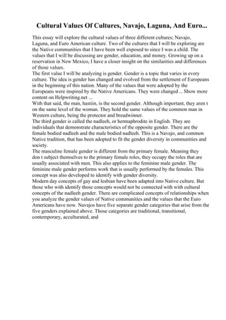 Cultural Values Of Cultures, Navajo, Laguna, And Euro...
This essay will explore the cultural values of three different cultures; Navajo,
Laguna, and Euro American culture. Two of the cultures that I will be exploring are
the Native communities that I have been well exposed to since I was a child. The
values that I will be discussing are gender, education, and money. Growing up on a
reservation in New Mexico, I have a closer insight on the similarities and differences
of those values.
The first value I will be analyzing is gender. Gender is a topic that varies in every
culture. The idea is gender has changed and evolved from the settlement of Europeans
in the beginning of this nation. Many of the values that were adopted by the
Europeans were inspired by the Native Americans. They were changed... Show more
content on Helpwriting.net ...
With that said, the man, hastiin, is the second gender. Although important, they aren t
on the same level of the woman. They hold the same values of the common man in
Western culture, being the protector and breadwinner.
The third gender is called the nadleeh, or hermaphrodite in English. They are
individuals that demonstrate characteristics of the opposite gender. There are the
female bodied nadleeh and the male bodied nadleeh. This is a Navajo, and common
Native tradition, that has been adopted to fit the gender diversity in communities and
society.
The masculine female gender is different from the primary female. Meaning they
don t subject themselves to the primary female roles, they occupy the roles that are
usually associated with men. This also applies to the feminine male gender. The
feminine male gender performs work that is usually performed by the females. This
concept was also developed to identify with gender diversity.
Modern day concepts of gay and lesbian have been adapted into Native culture. But
those who with identify those concepts would not be connected with with cultural
concepts of the nadleeh gender. There are complicated concepts of relationships when
you analyze the gender values of Native communities and the values that the Euro
Americans have now. Navajos have five separate gender categories that arise from the
five genders explained above. Those categories are traditional, transitional,
contemporary, acculturated, and
 