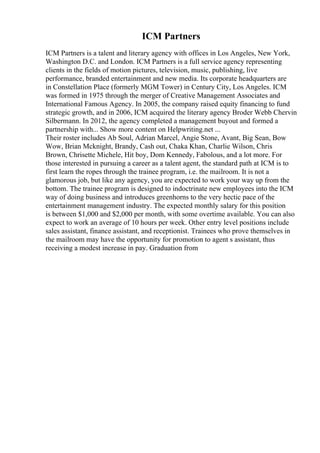 ICM Partners
ICM Partners is a talent and literary agency with offices in Los Angeles, New York,
Washington D.C. and London. ICM Partners is a full service agency representing
clients in the fields of motion pictures, television, music, publishing, live
performance, branded entertainment and new media. Its corporate headquarters are
in Constellation Place (formerly MGM Tower) in Century City, Los Angeles. ICM
was formed in 1975 through the merger of Creative Management Associates and
International Famous Agency. In 2005, the company raised equity financing to fund
strategic growth, and in 2006, ICM acquired the literary agency Broder Webb Chervin
Silbermann. In 2012, the agency completed a management buyout and formed a
partnership with... Show more content on Helpwriting.net ...
Their roster includes Ab Soul, Adrian Marcel, Angie Stone, Avant, Big Sean, Bow
Wow, Brian Mcknight, Brandy, Cash out, Chaka Khan, Charlie Wilson, Chris
Brown, Chrisette Michele, Hit boy, Dom Kennedy, Fabolous, and a lot more. For
those interested in pursuing a career as a talent agent, the standard path at ICM is to
first learn the ropes through the trainee program, i.e. the mailroom. It is not a
glamorous job, but like any agency, you are expected to work your way up from the
bottom. The trainee program is designed to indoctrinate new employees into the ICM
way of doing business and introduces greenhorns to the very hectic pace of the
entertainment management industry. The expected monthly salary for this position
is between $1,000 and $2,000 per month, with some overtime available. You can also
expect to work an average of 10 hours per week. Other entry level positions include
sales assistant, finance assistant, and receptionist. Trainees who prove themselves in
the mailroom may have the opportunity for promotion to agent s assistant, thus
receiving a modest increase in pay. Graduation from
 