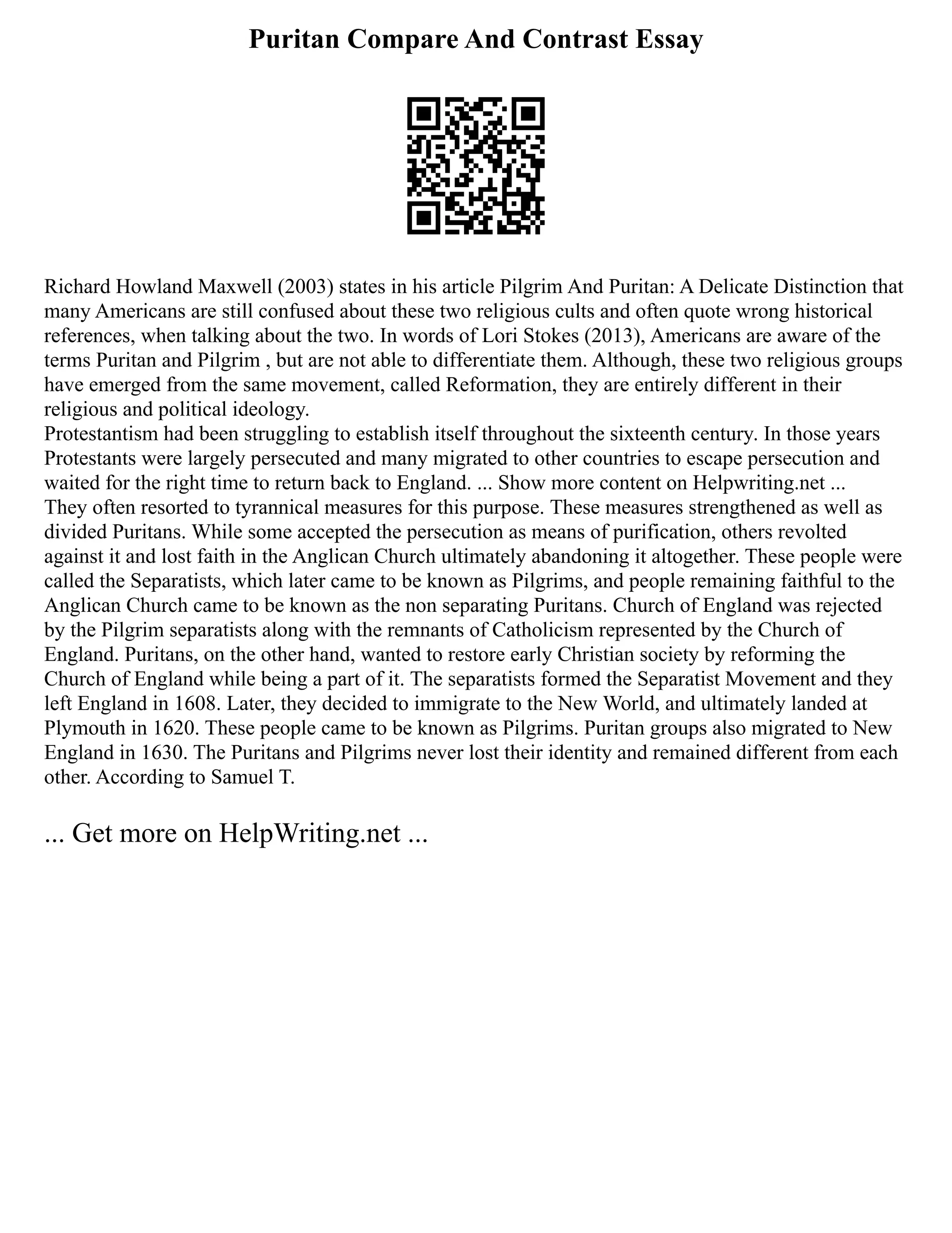 Puritan Compare And Contrast Essay
Richard Howland Maxwell (2003) states in his article Pilgrim And Puritan: A Delicate Distinction that
many Americans are still confused about these two religious cults and often quote wrong historical
references, when talking about the two. In words of Lori Stokes (2013), Americans are aware of the
terms Puritan and Pilgrim , but are not able to differentiate them. Although, these two religious groups
have emerged from the same movement, called Reformation, they are entirely different in their
religious and political ideology.
Protestantism had been struggling to establish itself throughout the sixteenth century. In those years
Protestants were largely persecuted and many migrated to other countries to escape persecution and
waited for the right time to return back to England. ... Show more content on Helpwriting.net ...
They often resorted to tyrannical measures for this purpose. These measures strengthened as well as
divided Puritans. While some accepted the persecution as means of purification, others revolted
against it and lost faith in the Anglican Church ultimately abandoning it altogether. These people were
called the Separatists, which later came to be known as Pilgrims, and people remaining faithful to the
Anglican Church came to be known as the non separating Puritans. Church of England was rejected
by the Pilgrim separatists along with the remnants of Catholicism represented by the Church of
England. Puritans, on the other hand, wanted to restore early Christian society by reforming the
Church of England while being a part of it. The separatists formed the Separatist Movement and they
left England in 1608. Later, they decided to immigrate to the New World, and ultimately landed at
Plymouth in 1620. These people came to be known as Pilgrims. Puritan groups also migrated to New
England in 1630. The Puritans and Pilgrims never lost their identity and remained different from each
other. According to Samuel T.
... Get more on HelpWriting.net ...
 