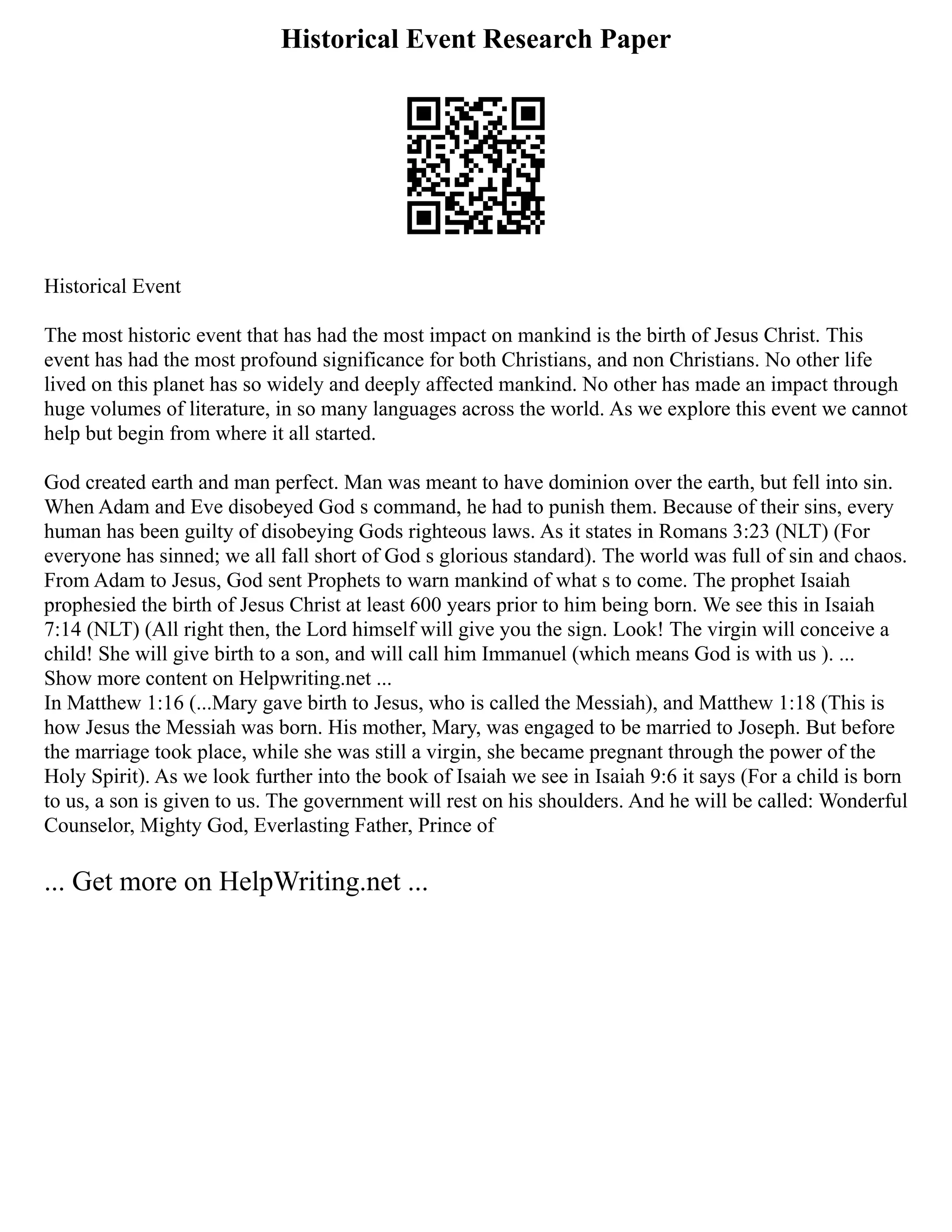 Historical Event Research Paper
Historical Event
The most historic event that has had the most impact on mankind is the birth of Jesus Christ. This
event has had the most profound significance for both Christians, and non Christians. No other life
lived on this planet has so widely and deeply affected mankind. No other has made an impact through
huge volumes of literature, in so many languages across the world. As we explore this event we cannot
help but begin from where it all started.
God created earth and man perfect. Man was meant to have dominion over the earth, but fell into sin.
When Adam and Eve disobeyed God s command, he had to punish them. Because of their sins, every
human has been guilty of disobeying Gods righteous laws. As it states in Romans 3:23 (NLT) (For
everyone has sinned; we all fall short of God s glorious standard). The world was full of sin and chaos.
From Adam to Jesus, God sent Prophets to warn mankind of what s to come. The prophet Isaiah
prophesied the birth of Jesus Christ at least 600 years prior to him being born. We see this in Isaiah
7:14 (NLT) (All right then, the Lord himself will give you the sign. Look! The virgin will conceive a
child! She will give birth to a son, and will call him Immanuel (which means God is with us ). ...
Show more content on Helpwriting.net ...
In Matthew 1:16 (...Mary gave birth to Jesus, who is called the Messiah), and Matthew 1:18 (This is
how Jesus the Messiah was born. His mother, Mary, was engaged to be married to Joseph. But before
the marriage took place, while she was still a virgin, she became pregnant through the power of the
Holy Spirit). As we look further into the book of Isaiah we see in Isaiah 9:6 it says (For a child is born
to us, a son is given to us. The government will rest on his shoulders. And he will be called: Wonderful
Counselor, Mighty God, Everlasting Father, Prince of
... Get more on HelpWriting.net ...
 