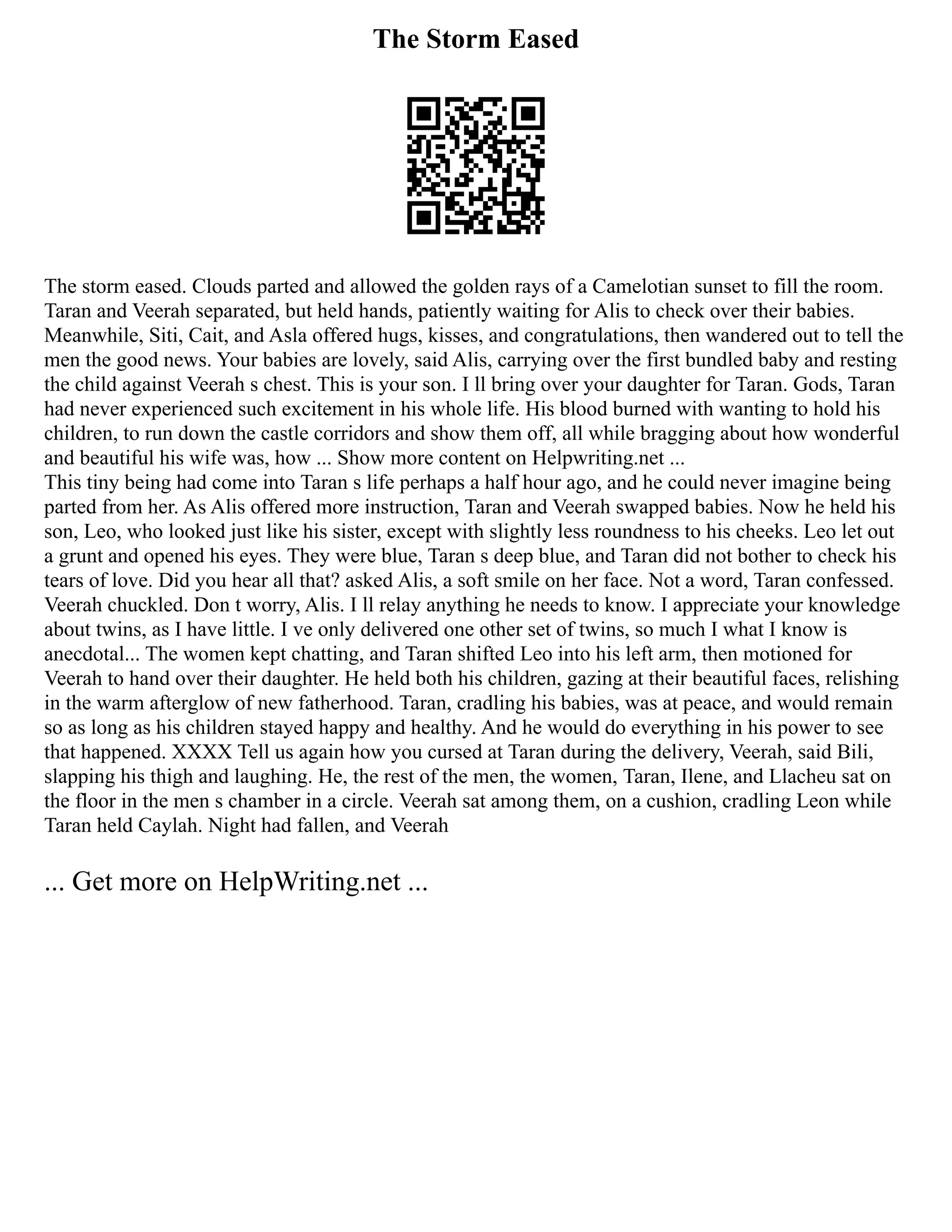The Storm Eased
The storm eased. Clouds parted and allowed the golden rays of a Camelotian sunset to fill the room.
Taran and Veerah separated, but held hands, patiently waiting for Alis to check over their babies.
Meanwhile, Siti, Cait, and Asla offered hugs, kisses, and congratulations, then wandered out to tell the
men the good news. Your babies are lovely, said Alis, carrying over the first bundled baby and resting
the child against Veerah s chest. This is your son. I ll bring over your daughter for Taran. Gods, Taran
had never experienced such excitement in his whole life. His blood burned with wanting to hold his
children, to run down the castle corridors and show them off, all while bragging about how wonderful
and beautiful his wife was, how ... Show more content on Helpwriting.net ...
This tiny being had come into Taran s life perhaps a half hour ago, and he could never imagine being
parted from her. As Alis offered more instruction, Taran and Veerah swapped babies. Now he held his
son, Leo, who looked just like his sister, except with slightly less roundness to his cheeks. Leo let out
a grunt and opened his eyes. They were blue, Taran s deep blue, and Taran did not bother to check his
tears of love. Did you hear all that? asked Alis, a soft smile on her face. Not a word, Taran confessed.
Veerah chuckled. Don t worry, Alis. I ll relay anything he needs to know. I appreciate your knowledge
about twins, as I have little. I ve only delivered one other set of twins, so much I what I know is
anecdotal... The women kept chatting, and Taran shifted Leo into his left arm, then motioned for
Veerah to hand over their daughter. He held both his children, gazing at their beautiful faces, relishing
in the warm afterglow of new fatherhood. Taran, cradling his babies, was at peace, and would remain
so as long as his children stayed happy and healthy. And he would do everything in his power to see
that happened. XXXX Tell us again how you cursed at Taran during the delivery, Veerah, said Bili,
slapping his thigh and laughing. He, the rest of the men, the women, Taran, Ilene, and Llacheu sat on
the floor in the men s chamber in a circle. Veerah sat among them, on a cushion, cradling Leon while
Taran held Caylah. Night had fallen, and Veerah
... Get more on HelpWriting.net ...
 