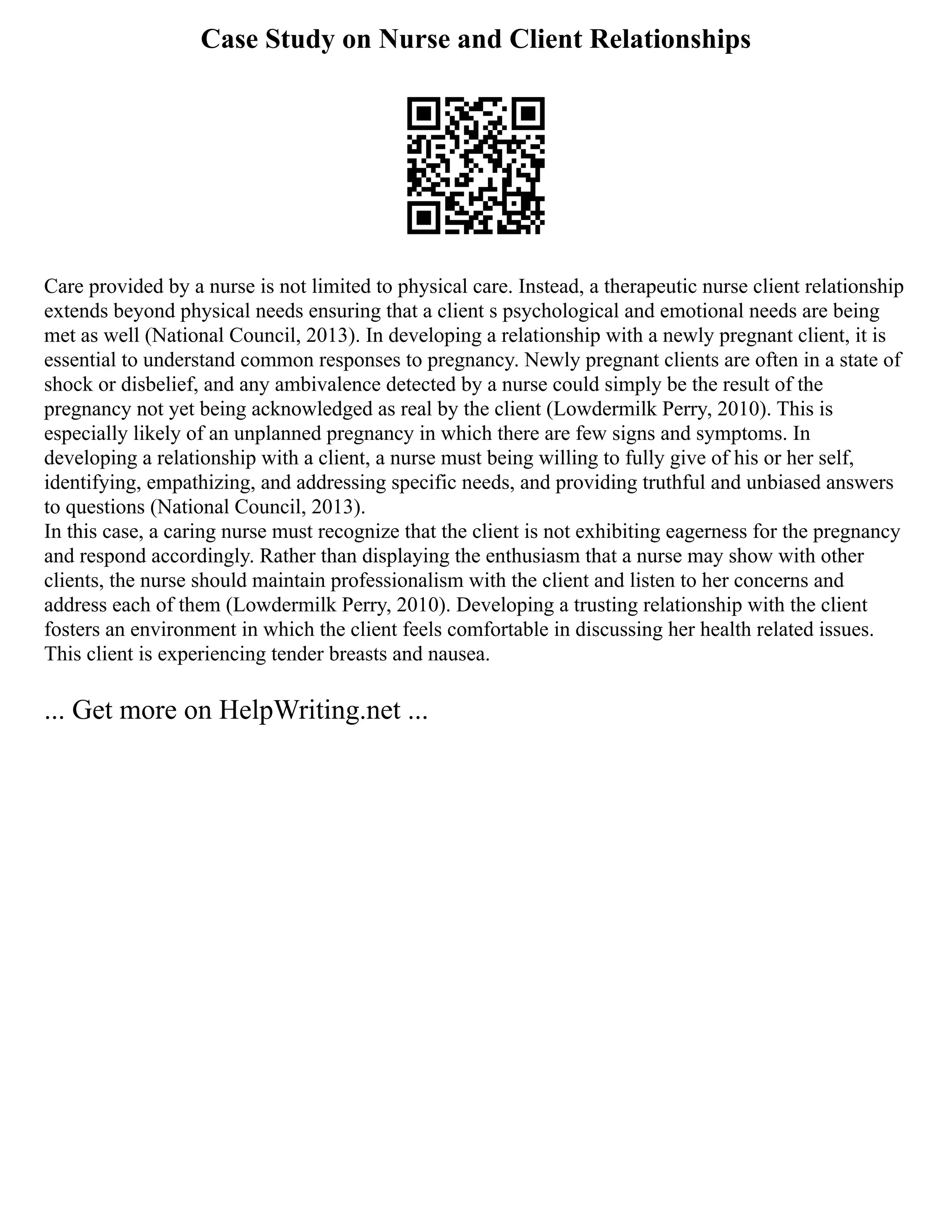 Case Study on Nurse and Client Relationships
Care provided by a nurse is not limited to physical care. Instead, a therapeutic nurse client relationship
extends beyond physical needs ensuring that a client s psychological and emotional needs are being
met as well (National Council, 2013). In developing a relationship with a newly pregnant client, it is
essential to understand common responses to pregnancy. Newly pregnant clients are often in a state of
shock or disbelief, and any ambivalence detected by a nurse could simply be the result of the
pregnancy not yet being acknowledged as real by the client (Lowdermilk Perry, 2010). This is
especially likely of an unplanned pregnancy in which there are few signs and symptoms. In
developing a relationship with a client, a nurse must being willing to fully give of his or her self,
identifying, empathizing, and addressing specific needs, and providing truthful and unbiased answers
to questions (National Council, 2013).
In this case, a caring nurse must recognize that the client is not exhibiting eagerness for the pregnancy
and respond accordingly. Rather than displaying the enthusiasm that a nurse may show with other
clients, the nurse should maintain professionalism with the client and listen to her concerns and
address each of them (Lowdermilk Perry, 2010). Developing a trusting relationship with the client
fosters an environment in which the client feels comfortable in discussing her health related issues.
This client is experiencing tender breasts and nausea.
... Get more on HelpWriting.net ...
 