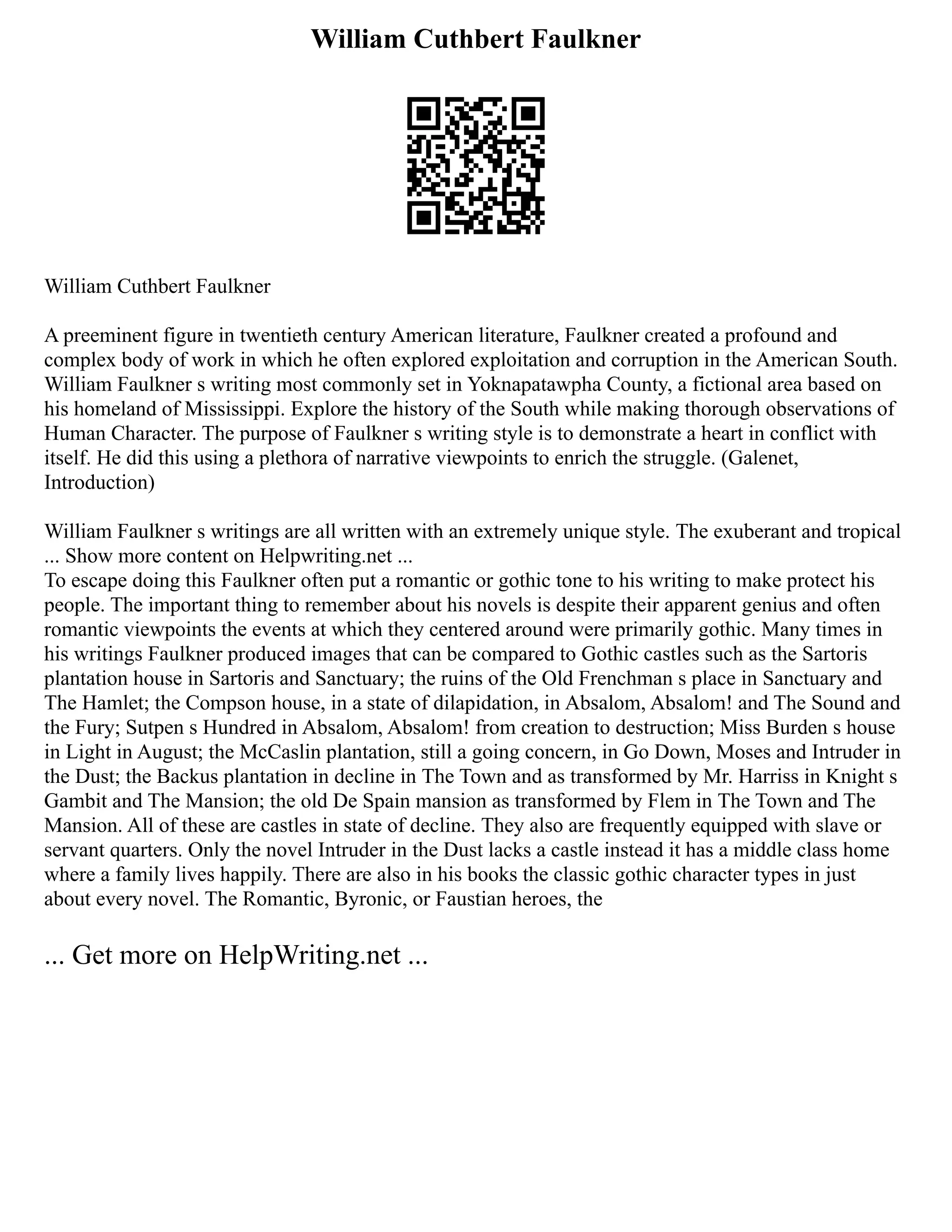 William Cuthbert Faulkner
William Cuthbert Faulkner
A preeminent figure in twentieth century American literature, Faulkner created a profound and
complex body of work in which he often explored exploitation and corruption in the American South.
William Faulkner s writing most commonly set in Yoknapatawpha County, a fictional area based on
his homeland of Mississippi. Explore the history of the South while making thorough observations of
Human Character. The purpose of Faulkner s writing style is to demonstrate a heart in conflict with
itself. He did this using a plethora of narrative viewpoints to enrich the struggle. (Galenet,
Introduction)
William Faulkner s writings are all written with an extremely unique style. The exuberant and tropical
... Show more content on Helpwriting.net ...
To escape doing this Faulkner often put a romantic or gothic tone to his writing to make protect his
people. The important thing to remember about his novels is despite their apparent genius and often
romantic viewpoints the events at which they centered around were primarily gothic. Many times in
his writings Faulkner produced images that can be compared to Gothic castles such as the Sartoris
plantation house in Sartoris and Sanctuary; the ruins of the Old Frenchman s place in Sanctuary and
The Hamlet; the Compson house, in a state of dilapidation, in Absalom, Absalom! and The Sound and
the Fury; Sutpen s Hundred in Absalom, Absalom! from creation to destruction; Miss Burden s house
in Light in August; the McCaslin plantation, still a going concern, in Go Down, Moses and Intruder in
the Dust; the Backus plantation in decline in The Town and as transformed by Mr. Harriss in Knight s
Gambit and The Mansion; the old De Spain mansion as transformed by Flem in The Town and The
Mansion. All of these are castles in state of decline. They also are frequently equipped with slave or
servant quarters. Only the novel Intruder in the Dust lacks a castle instead it has a middle class home
where a family lives happily. There are also in his books the classic gothic character types in just
about every novel. The Romantic, Byronic, or Faustian heroes, the
... Get more on HelpWriting.net ...
 