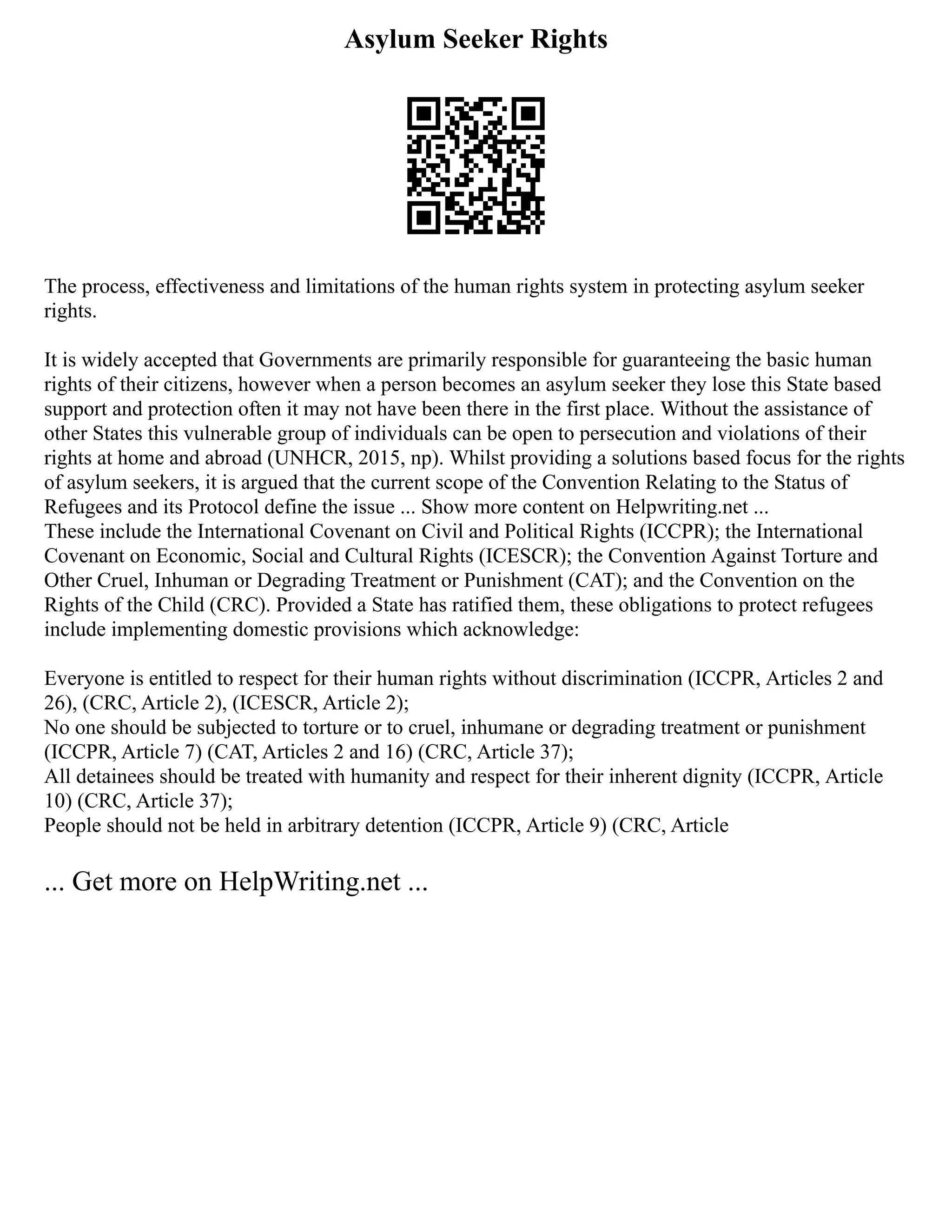 Asylum Seeker Rights
The process, effectiveness and limitations of the human rights system in protecting asylum seeker
rights.
It is widely accepted that Governments are primarily responsible for guaranteeing the basic human
rights of their citizens, however when a person becomes an asylum seeker they lose this State based
support and protection often it may not have been there in the first place. Without the assistance of
other States this vulnerable group of individuals can be open to persecution and violations of their
rights at home and abroad (UNHCR, 2015, np). Whilst providing a solutions based focus for the rights
of asylum seekers, it is argued that the current scope of the Convention Relating to the Status of
Refugees and its Protocol define the issue ... Show more content on Helpwriting.net ...
These include the International Covenant on Civil and Political Rights (ICCPR); the International
Covenant on Economic, Social and Cultural Rights (ICESCR); the Convention Against Torture and
Other Cruel, Inhuman or Degrading Treatment or Punishment (CAT); and the Convention on the
Rights of the Child (CRC). Provided a State has ratified them, these obligations to protect refugees
include implementing domestic provisions which acknowledge:
Everyone is entitled to respect for their human rights without discrimination (ICCPR, Articles 2 and
26), (CRC, Article 2), (ICESCR, Article 2);
No one should be subjected to torture or to cruel, inhumane or degrading treatment or punishment
(ICCPR, Article 7) (CAT, Articles 2 and 16) (CRC, Article 37);
All detainees should be treated with humanity and respect for their inherent dignity (ICCPR, Article
10) (CRC, Article 37);
People should not be held in arbitrary detention (ICCPR, Article 9) (CRC, Article
... Get more on HelpWriting.net ...
 