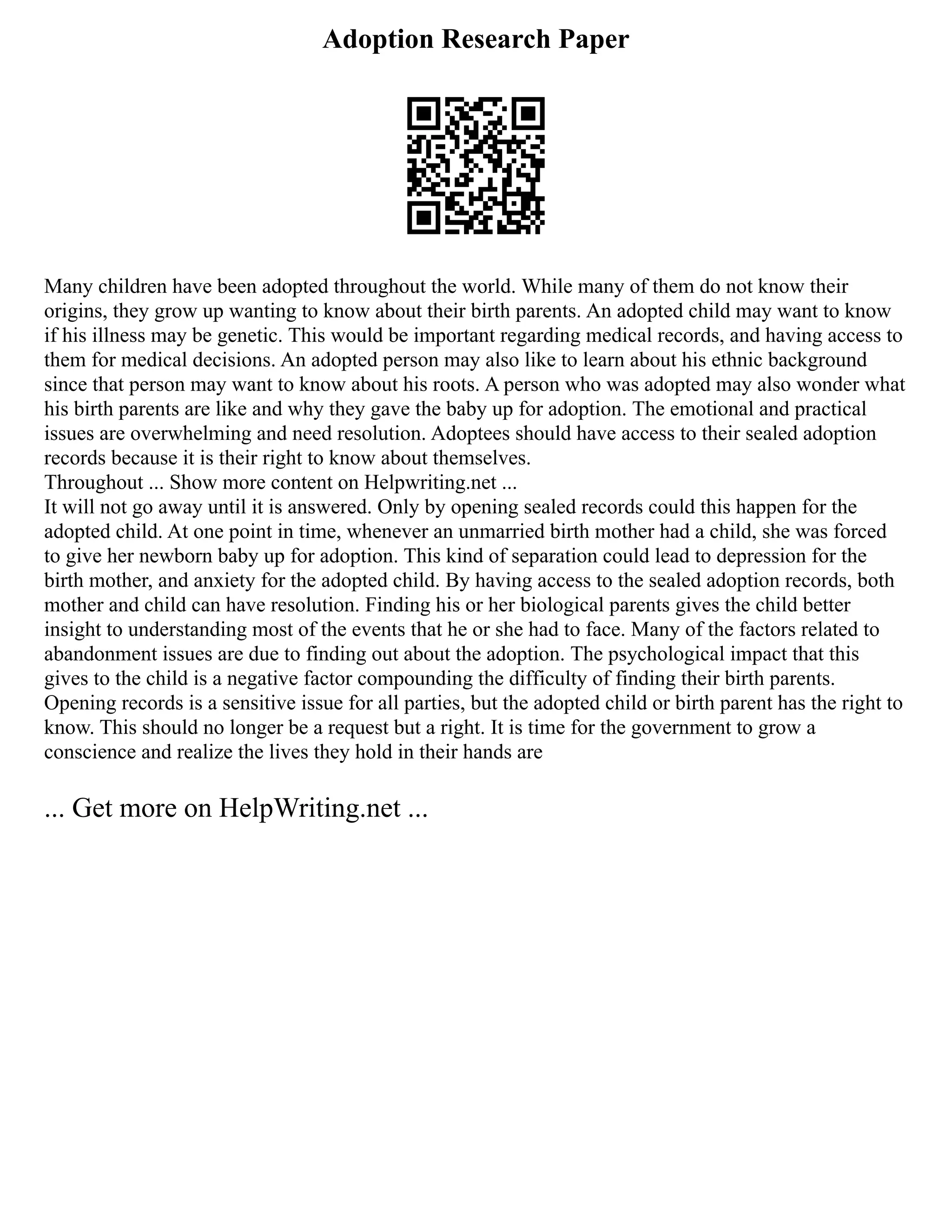 Adoption Research Paper
Many children have been adopted throughout the world. While many of them do not know their
origins, they grow up wanting to know about their birth parents. An adopted child may want to know
if his illness may be genetic. This would be important regarding medical records, and having access to
them for medical decisions. An adopted person may also like to learn about his ethnic background
since that person may want to know about his roots. A person who was adopted may also wonder what
his birth parents are like and why they gave the baby up for adoption. The emotional and practical
issues are overwhelming and need resolution. Adoptees should have access to their sealed adoption
records because it is their right to know about themselves.
Throughout ... Show more content on Helpwriting.net ...
It will not go away until it is answered. Only by opening sealed records could this happen for the
adopted child. At one point in time, whenever an unmarried birth mother had a child, she was forced
to give her newborn baby up for adoption. This kind of separation could lead to depression for the
birth mother, and anxiety for the adopted child. By having access to the sealed adoption records, both
mother and child can have resolution. Finding his or her biological parents gives the child better
insight to understanding most of the events that he or she had to face. Many of the factors related to
abandonment issues are due to finding out about the adoption. The psychological impact that this
gives to the child is a negative factor compounding the difficulty of finding their birth parents.
Opening records is a sensitive issue for all parties, but the adopted child or birth parent has the right to
know. This should no longer be a request but a right. It is time for the government to grow a
conscience and realize the lives they hold in their hands are
... Get more on HelpWriting.net ...
 